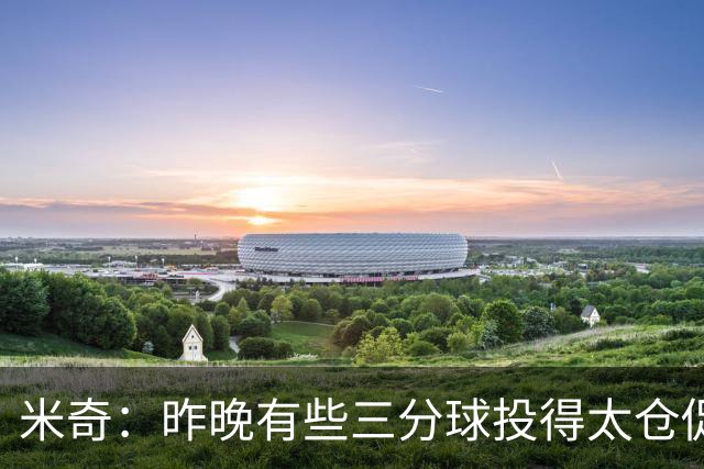 米奇：昨晚有些三分球投得太仓促 我们本应该更多地去冲击篮筐
